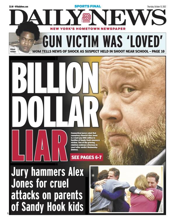 New York Daily News front page for Oct. 13, 2022: Jury hammers Alex Jo<em></em>nes for cruel attacks on parents of Sandy Hook kids. Co<em></em>nnecticut jurors ruled that co<em></em>nspiracy theorist Alex Jo<em></em>nes (r.) must pay $965 million to families of Sandy Hook massacre victims. Two of the grieving relatives embrace attorneys in court after verdict Wednesday (below).