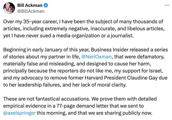 Bill Ackman</p>

<p>　　@BillAckman</p>

<p>　　Over my 35-year career, I have been the subject of many thousands of articles, including extremely negative, inaccurate, and libelous articles, yet I have never sued a media organization or a journalist.</p>

<p>　　Beginning in early January of this year, Business Insider released a series of stories a<em></em>bout my partner in life,</p>

<p>　　@NeriOxman</p>

<p>　　, that were defamatory, materially false and misleading, and designed to cause her harm, principally because the reporters do not like me, my support for Israel, and my advocacy to remove former Harvard President Claudine Gay due to her leadership failures, and her lack of moral clarity.</p>

<p>　　These are not fantastical accusations. We prove them with detailed empirical evidence in a 77-page demand letter that we sent to</p>

<p>　　@axelspringer</p>

<p>　　this morning, and that we are sharing publicly now.